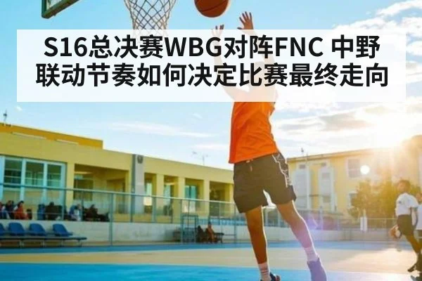S16总决赛WBG对阵FNC 中野联动节奏如何决定比赛最终走向